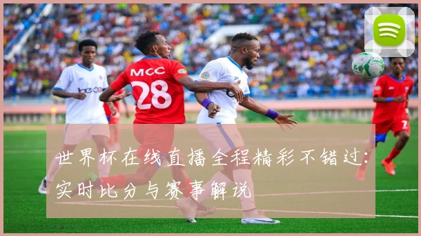 世界杯在线直播全程精彩不错过：实时比分与赛事解说