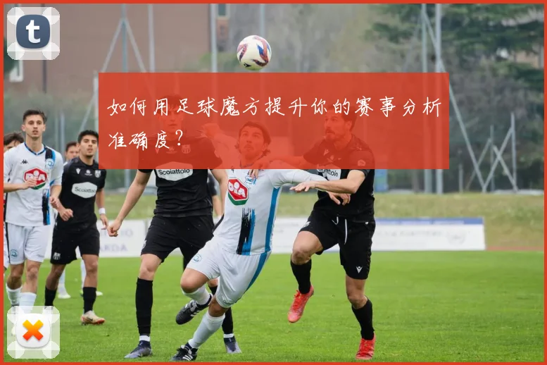 如何用足球魔方提升你的赛事分析准确度?