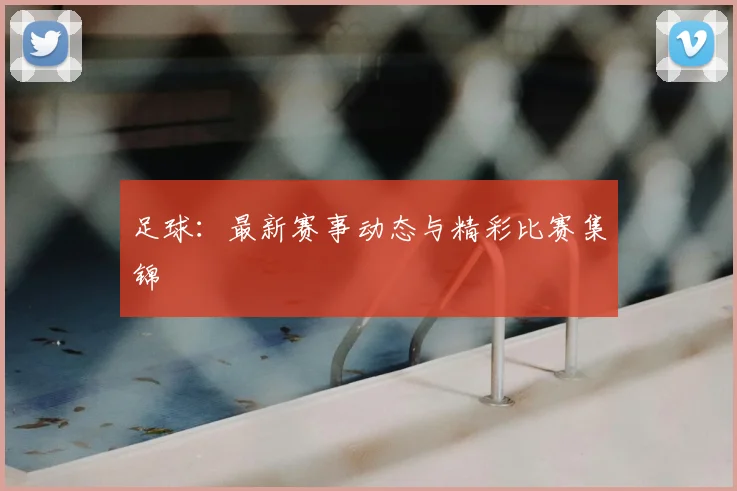 足球：最新赛事动态与精彩比赛集锦