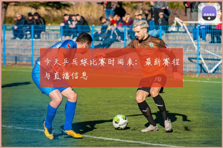 今天乒乓球比赛时间表:最新赛程与直播信息