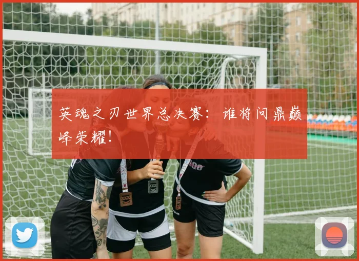 英魂之刃世界总决赛：谁将问鼎巅峰荣耀！